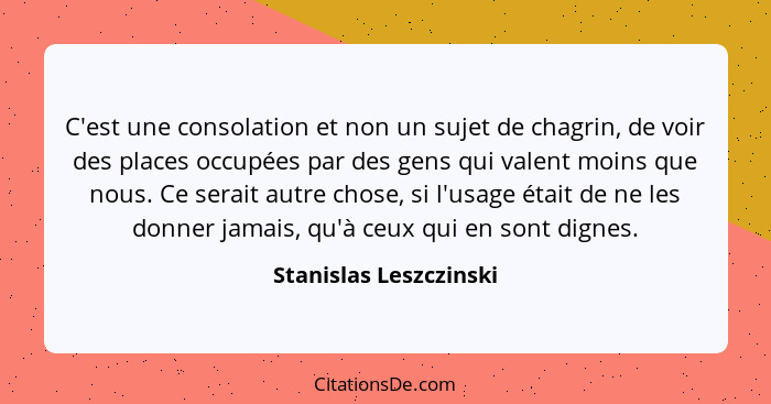 C'est une consolation et non un sujet de chagrin, de voir des places occupées par des gens qui valent moins que nous. Ce serai... - Stanislas Leszczinski