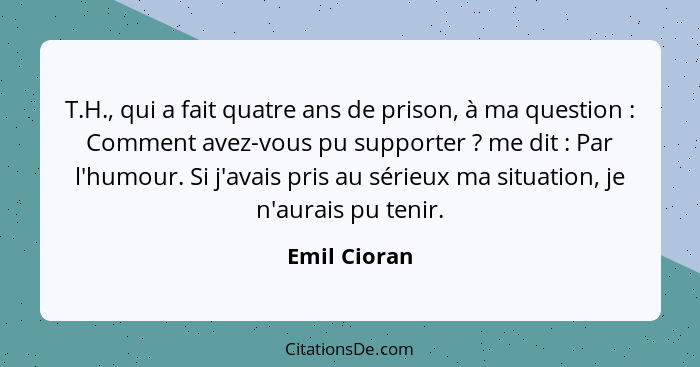 T.H., qui a fait quatre ans de prison, à ma question : Comment avez-vous pu supporter ? me dit : Par l'humour. Si j'avais... - Emil Cioran