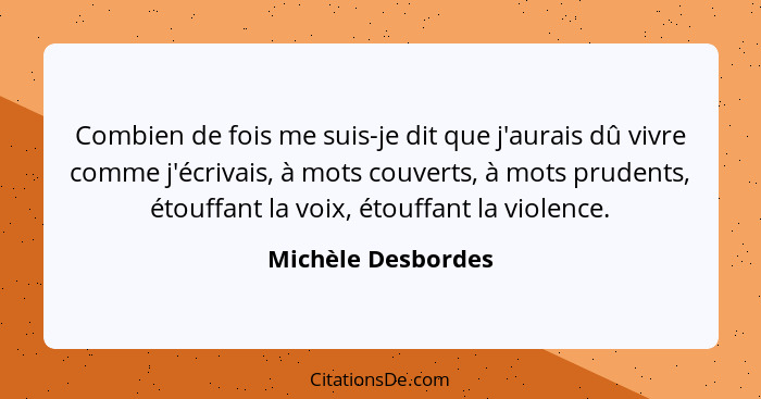 Combien de fois me suis-je dit que j'aurais dû vivre comme j'écrivais, à mots couverts, à mots prudents, étouffant la voix, étouff... - Michèle Desbordes