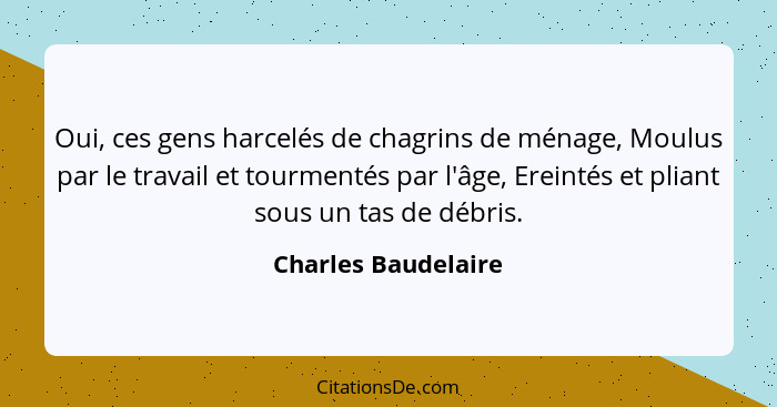 Oui, ces gens harcelés de chagrins de ménage, Moulus par le travail et tourmentés par l'âge, Ereintés et pliant sous un tas de dé... - Charles Baudelaire