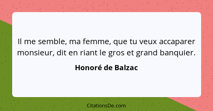 Il me semble, ma femme, que tu veux accaparer monsieur, dit en riant le gros et grand banquier.... - Honoré de Balzac