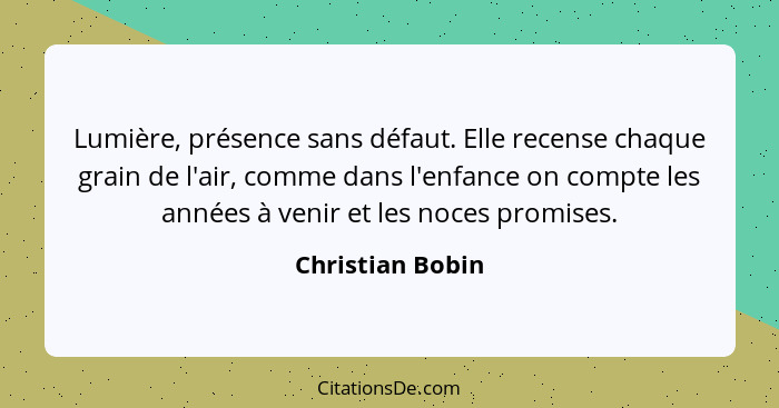 Lumière, présence sans défaut. Elle recense chaque grain de l'air, comme dans l'enfance on compte les années à venir et les noces pr... - Christian Bobin