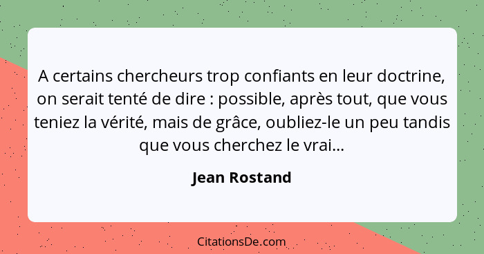 A certains chercheurs trop confiants en leur doctrine, on serait tenté de dire : possible, après tout, que vous teniez la vérité,... - Jean Rostand