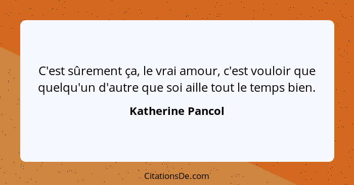 C'est sûrement ça, le vrai amour, c'est vouloir que quelqu'un d'autre que soi aille tout le temps bien.... - Katherine Pancol