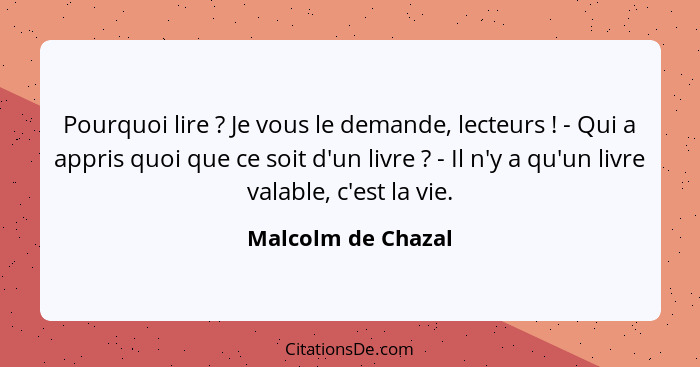 Pourquoi lire ? Je vous le demande, lecteurs ! - Qui a appris quoi que ce soit d'un livre ? - Il n'y a qu'un livre... - Malcolm de Chazal