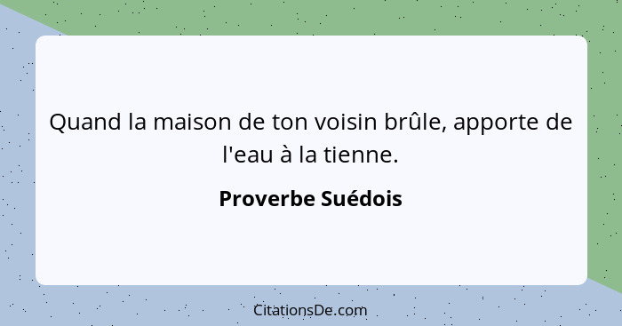 Quand la maison de ton voisin brûle, apporte de l'eau à la tienne.... - Proverbe Suédois