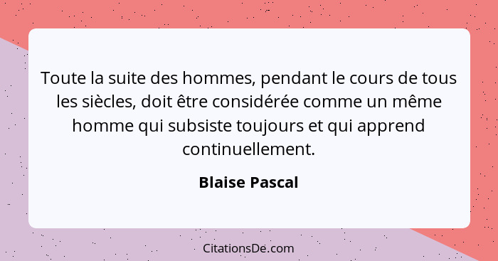 Toute la suite des hommes, pendant le cours de tous les siècles, doit être considérée comme un même homme qui subsiste toujours et qui... - Blaise Pascal