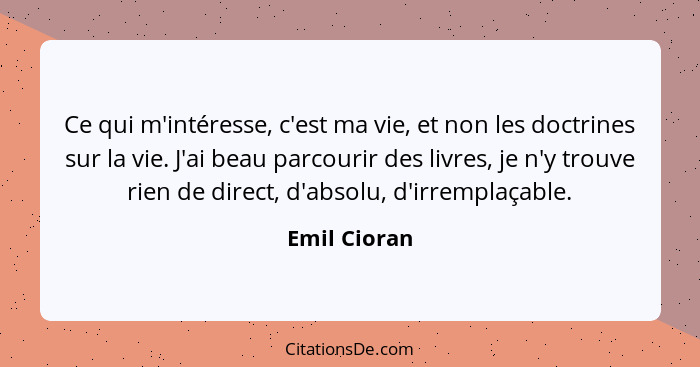 Ce qui m'intéresse, c'est ma vie, et non les doctrines sur la vie. J'ai beau parcourir des livres, je n'y trouve rien de direct, d'absol... - Emil Cioran