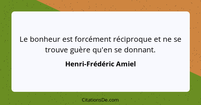 Le bonheur est forcément réciproque et ne se trouve guère qu'en se donnant.... - Henri-Frédéric Amiel