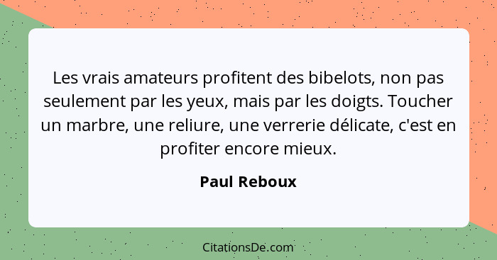 Les vrais amateurs profitent des bibelots, non pas seulement par les yeux, mais par les doigts. Toucher un marbre, une reliure, une verr... - Paul Reboux