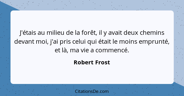 J'étais au milieu de la forêt, il y avait deux chemins devant moi, j'ai pris celui qui était le moins emprunté, et là, ma vie a commenc... - Robert Frost