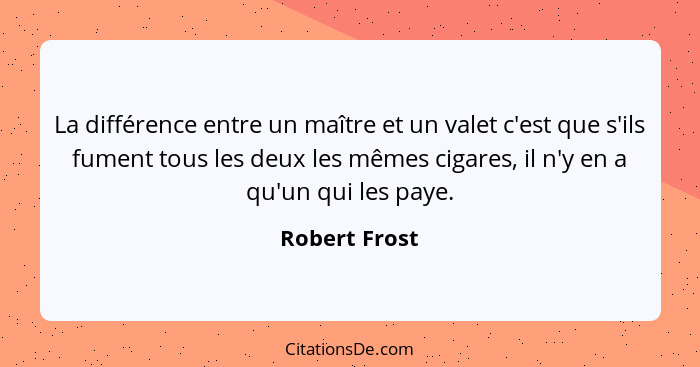 La différence entre un maître et un valet c'est que s'ils fument tous les deux les mêmes cigares, il n'y en a qu'un qui les paye.... - Robert Frost