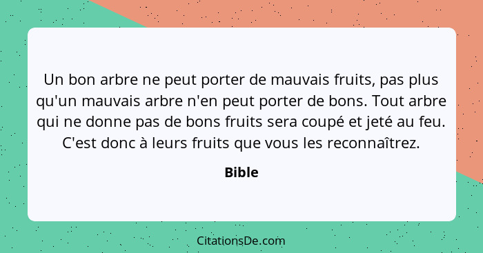 Un bon arbre ne peut porter de mauvais fruits, pas plus qu'un mauvais arbre n'en peut porter de bons. Tout arbre qui ne donne pas de bons frui... - Bible