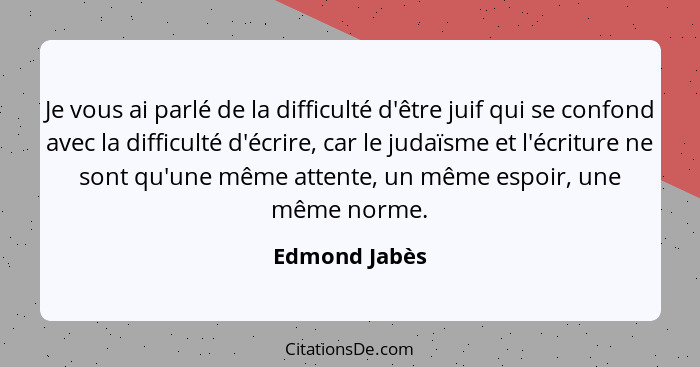 Je vous ai parlé de la difficulté d'être juif qui se confond avec la difficulté d'écrire, car le judaïsme et l'écriture ne sont qu'une... - Edmond Jabès