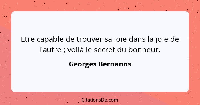 Etre capable de trouver sa joie dans la joie de l'autre ; voilà le secret du bonheur.... - Georges Bernanos