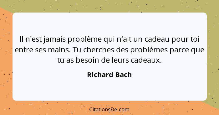 Il n'est jamais problème qui n'ait un cadeau pour toi entre ses mains. Tu cherches des problèmes parce que tu as besoin de leurs cadeau... - Richard Bach