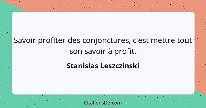 Savoir profiter des conjonctures, c'est mettre tout son savoir à profit.... - Stanislas Leszczinski