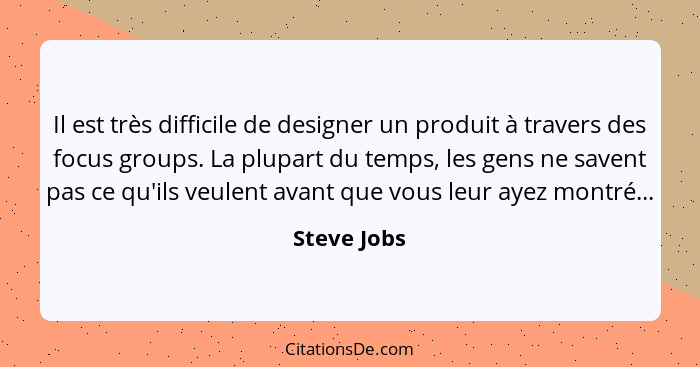 Il est très difficile de designer un produit à travers des focus groups. La plupart du temps, les gens ne savent pas ce qu'ils veulent av... - Steve Jobs