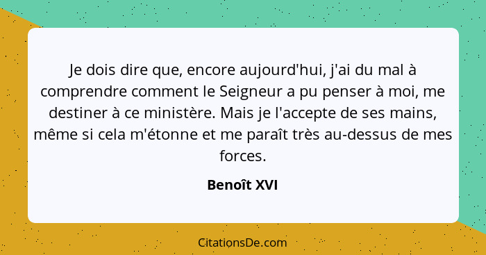 Je dois dire que, encore aujourd'hui, j'ai du mal à comprendre comment le Seigneur a pu penser à moi, me destiner à ce ministère. Mais je... - Benoît XVI