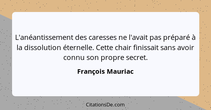 L'anéantissement des caresses ne l'avait pas préparé à la dissolution éternelle. Cette chair finissait sans avoir connu son propre... - François Mauriac