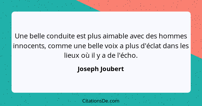 Une belle conduite est plus aimable avec des hommes innocents, comme une belle voix a plus d'éclat dans les lieux où il y a de l'écho... - Joseph Joubert