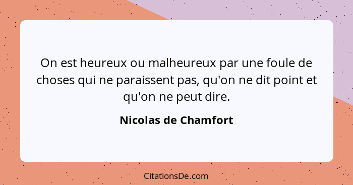 On est heureux ou malheureux par une foule de choses qui ne paraissent pas, qu'on ne dit point et qu'on ne peut dire.... - Nicolas de Chamfort