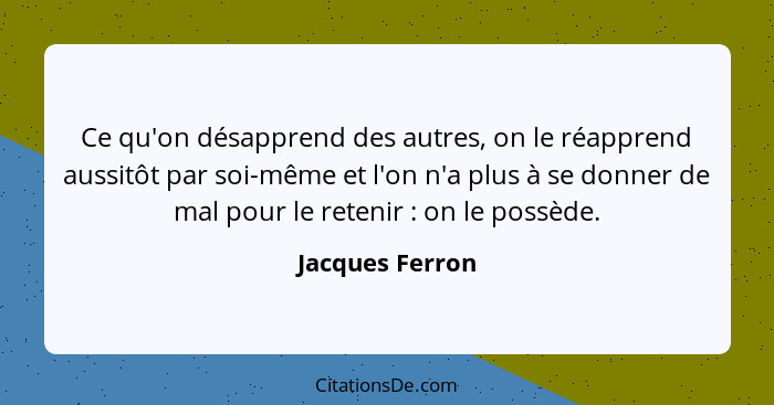 Ce qu'on désapprend des autres, on le réapprend aussitôt par soi-même et l'on n'a plus à se donner de mal pour le retenir : on l... - Jacques Ferron