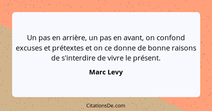 Un pas en arrière, un pas en avant, on confond excuses et prétextes et on ce donne de bonne raisons de s'interdire de vivre le présent.... - Marc Levy