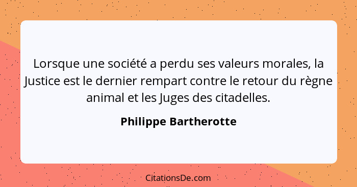 Lorsque une société a perdu ses valeurs morales, la Justice est le dernier rempart contre le retour du règne animal et les Juge... - Philippe Bartherotte