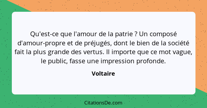 Qu'est-ce que l'amour de la patrie ? Un composé d'amour-propre et de préjugés, dont le bien de la société fait la plus grande des vert... - Voltaire