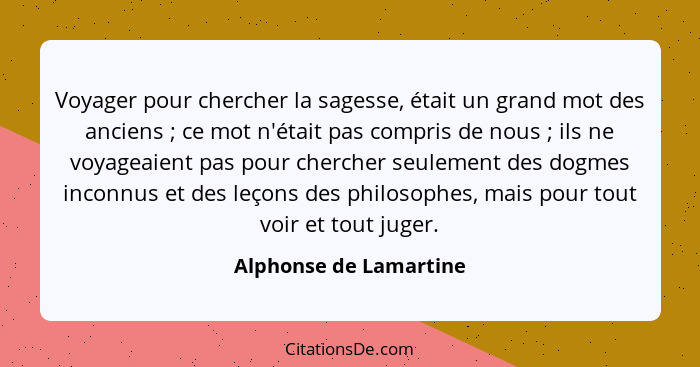 Voyager pour chercher la sagesse, était un grand mot des anciens ; ce mot n'était pas compris de nous ; ils ne voyag... - Alphonse de Lamartine