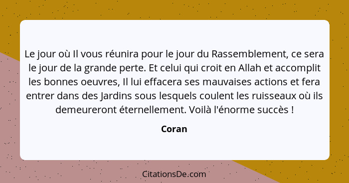 Le jour où Il vous réunira pour le jour du Rassemblement, ce sera le jour de la grande perte. Et celui qui croit en Allah et accomplit les bon... - Coran