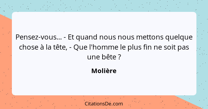 Pensez-vous... - Et quand nous nous mettons quelque chose à la tête, - Que l'homme le plus fin ne soit pas une bête ?... - Molière