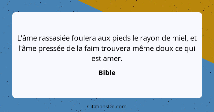 L'âme rassasiée foulera aux pieds le rayon de miel, et l'âme pressée de la faim trouvera même doux ce qui est amer.... - Bible