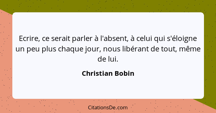 Ecrire, ce serait parler à l'absent, à celui qui s'éloigne un peu plus chaque jour, nous libérant de tout, même de lui.... - Christian Bobin