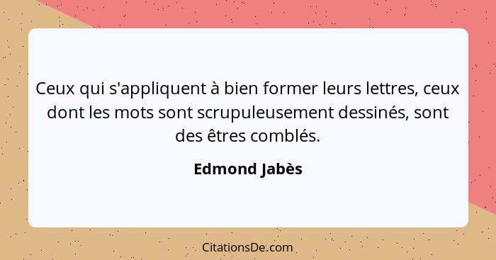 Ceux qui s'appliquent à bien former leurs lettres, ceux dont les mots sont scrupuleusement dessinés, sont des êtres comblés.... - Edmond Jabès