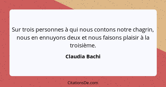 Sur trois personnes à qui nous contons notre chagrin, nous en ennuyons deux et nous faisons plaisir à la troisième.... - Claudia Bachi