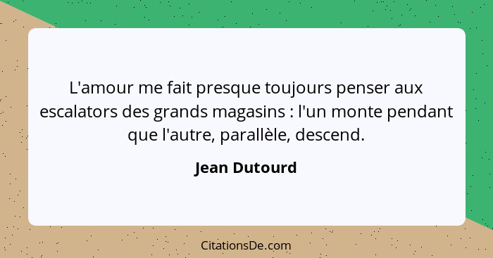 L'amour me fait presque toujours penser aux escalators des grands magasins : l'un monte pendant que l'autre, parallèle, descend.... - Jean Dutourd