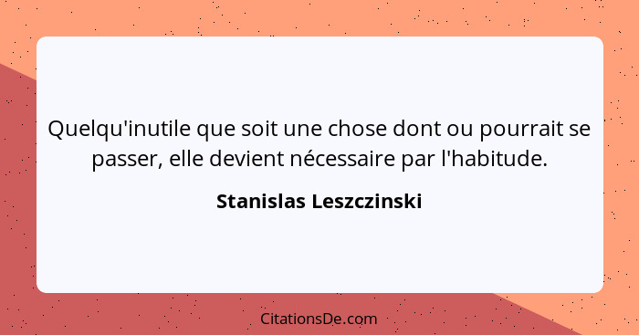 Quelqu'inutile que soit une chose dont ou pourrait se passer, elle devient nécessaire par l'habitude.... - Stanislas Leszczinski