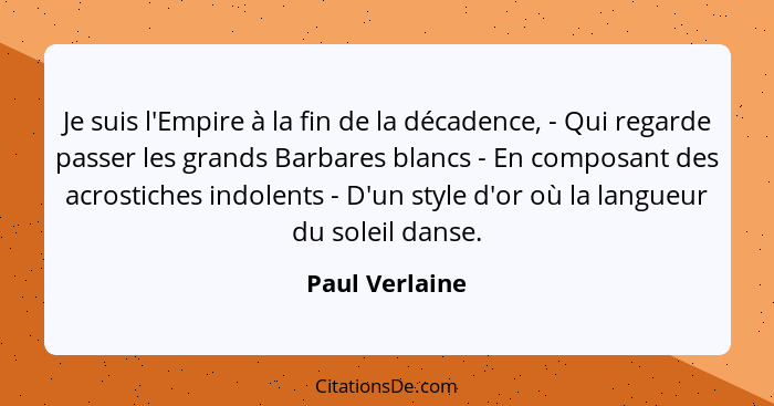 Je suis l'Empire à la fin de la décadence, - Qui regarde passer les grands Barbares blancs - En composant des acrostiches indolents -... - Paul Verlaine