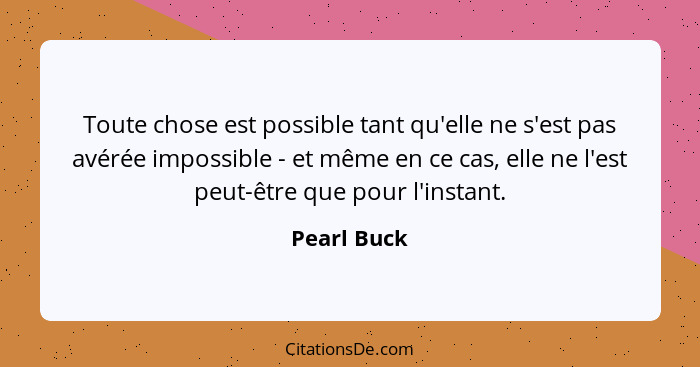 Toute chose est possible tant qu'elle ne s'est pas avérée impossible - et même en ce cas, elle ne l'est peut-être que pour l'instant.... - Pearl Buck