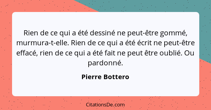 Rien de ce qui a été dessiné ne peut-être gommé, murmura-t-elle. Rien de ce qui a été écrit ne peut-être effacé, rien de ce qui a été... - Pierre Bottero