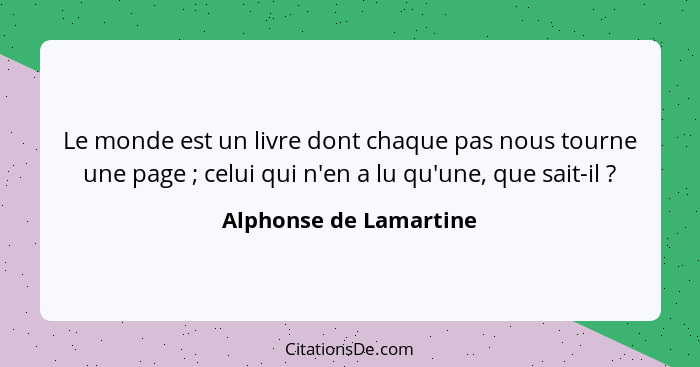 Le monde est un livre dont chaque pas nous tourne une page ; celui qui n'en a lu qu'une, que sait-il ?... - Alphonse de Lamartine