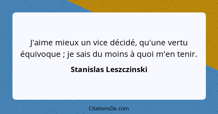 J'aime mieux un vice décidé, qu'une vertu équivoque ; je sais du moins à quoi m'en tenir.... - Stanislas Leszczinski