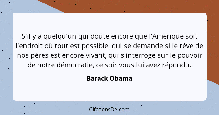 S'il y a quelqu'un qui doute encore que l'Amérique soit l'endroit où tout est possible, qui se demande si le rêve de nos pères est enco... - Barack Obama