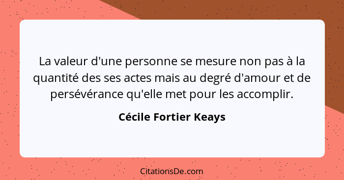 La valeur d'une personne se mesure non pas à la quantité des ses actes mais au degré d'amour et de persévérance qu'elle met pou... - Cécile Fortier Keays