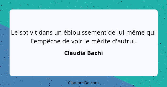 Le sot vit dans un éblouissement de lui-même qui l'empêche de voir le mérite d'autrui.... - Claudia Bachi