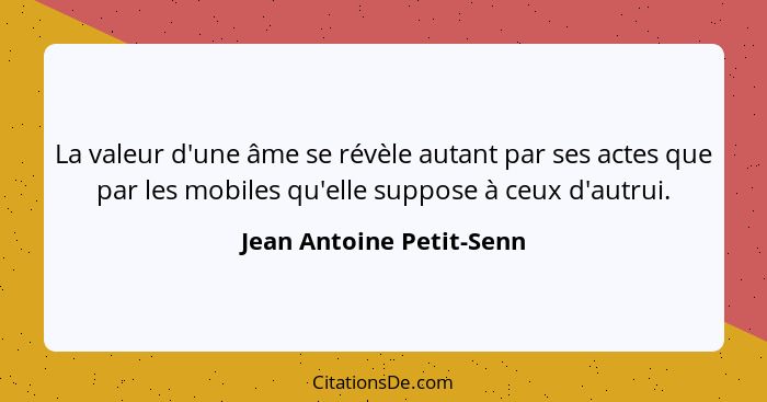 La valeur d'une âme se révèle autant par ses actes que par les mobiles qu'elle suppose à ceux d'autrui.... - Jean Antoine Petit-Senn