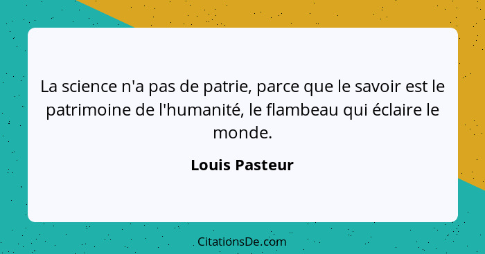 La science n'a pas de patrie, parce que le savoir est le patrimoine de l'humanité, le flambeau qui éclaire le monde.... - Louis Pasteur