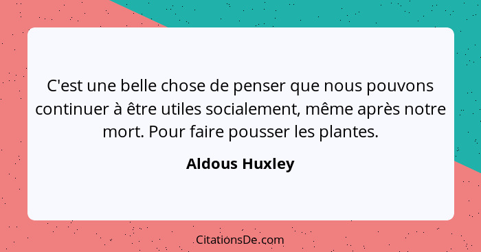 C'est une belle chose de penser que nous pouvons continuer à être utiles socialement, même après notre mort. Pour faire pousser les pl... - Aldous Huxley